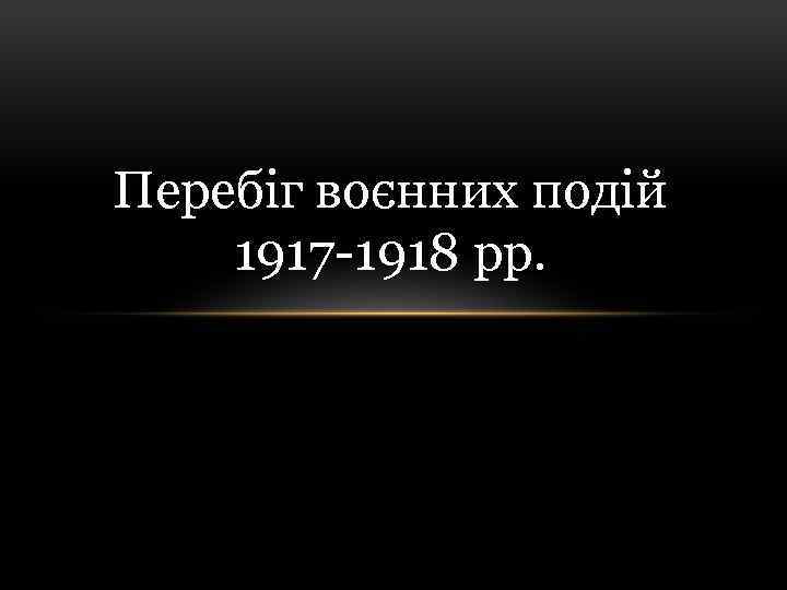Перебіг воєнних подій 1917 -1918 рр. 