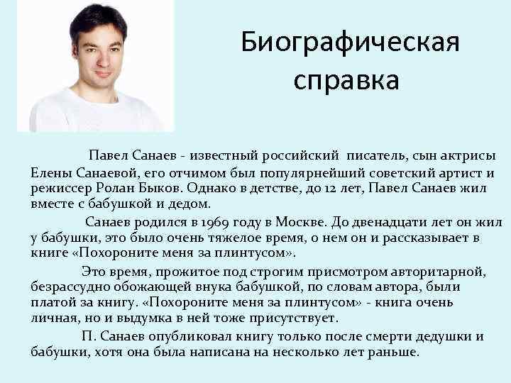 Биографическая справка Павел Санаев - известный российский писатель, сын актрисы Елены Санаевой, его отчимом