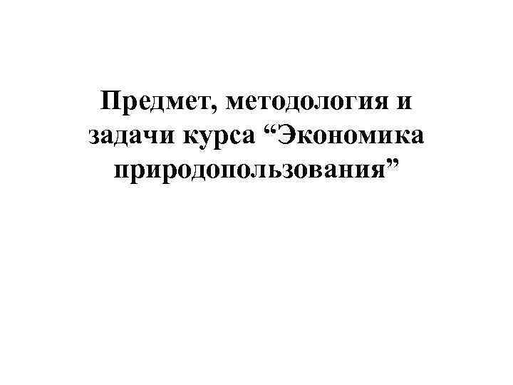 Предмет, методология и задачи курса “Экономика природопользования” 