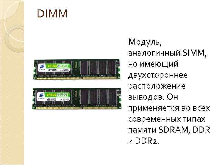 DIMM Модуль, аналогичный SIMM, но имеющий двухстороннее расположение выводов. Он применяется во всех современных