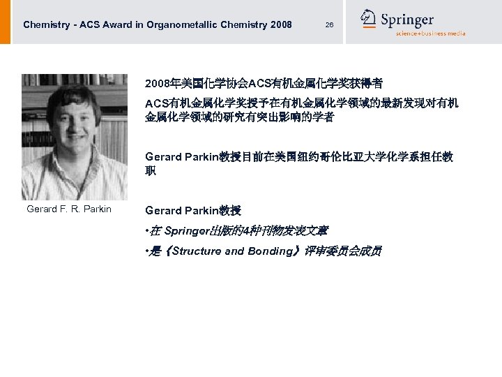 Chemistry - ACS Award in Organometallic Chemistry 2008 26 2008年美国化学协会ACS有机金属化学奖获得者 ACS有机金属化学奖授予在有机金属化学领域的最新发现对有机 金属化学领域的研究有突出影响的学者 Gerard Parkin教授目前在美国纽约哥伦比亚大学化学系担任教