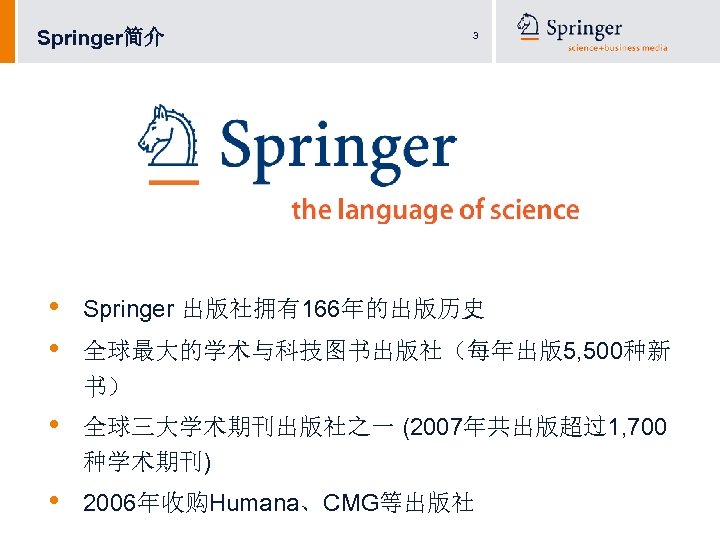 Springer简介 • • 3 Springer 出版社拥有166年的出版历史 全球最大的学术与科技图书出版社（每年出版5, 500种新 书） • 全球三大学术期刊出版社之一 (2007年共出版超过1, 700 种学术期刊)
