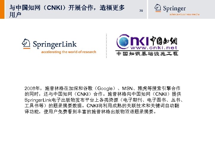 与中国知网（CNKI）开展合作，造福更多 用户 39 2008年，施普林格在加深和谷歌（Google）、MSN、雅虎等搜索引擎合作 的同时，还与中国知网（CNKI）合作。施普林格向中国知网（CNKI）提供 Springer. Link电子出版物发布平台上各类资源（电子期刊、电子图书、丛书、 具书等）的题录摘要数据。CNKI将利用成熟的关联技术和关键词自动翻 译功能，使用户免费看到丰富的施普林格出版物双语题录摘要。 