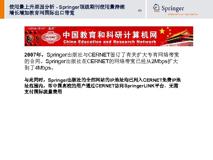 使用量上升原因分析 - Springer顶级期刊使用量持续 增长增加教育网国际出口带宽 40 2007年，Springer出版社与CERNET签订了有关扩大专有网络带宽 的合同。Springer出版社在CERNET的网络带宽已经从2 Mbps扩大 到了4 Mbps。 与此同时，Springer出版社的全部网站的IP地址均已列入CERNET免费IP地 址范围内，即中国高校的用户通过CERNET访问Springer. LINK平台，无需 支付国际流量费用