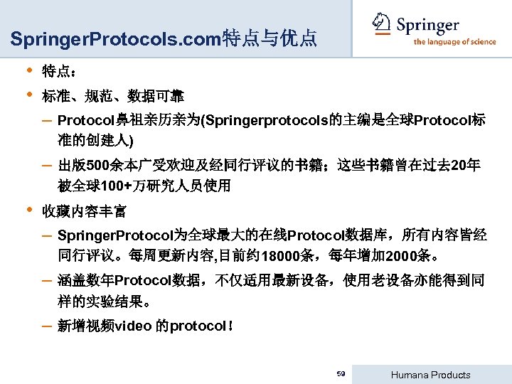 Springer. Protocols. com特点与优点 • • 特点： 标准、规范、数据可靠 – Protocol鼻祖亲历亲为(Springerprotocols的主编是全球Protocol标 准的创建人) – 出版500余本广受欢迎及经同行评议的书籍；这些书籍曾在过去 20年 被全球100+万研究人员使用