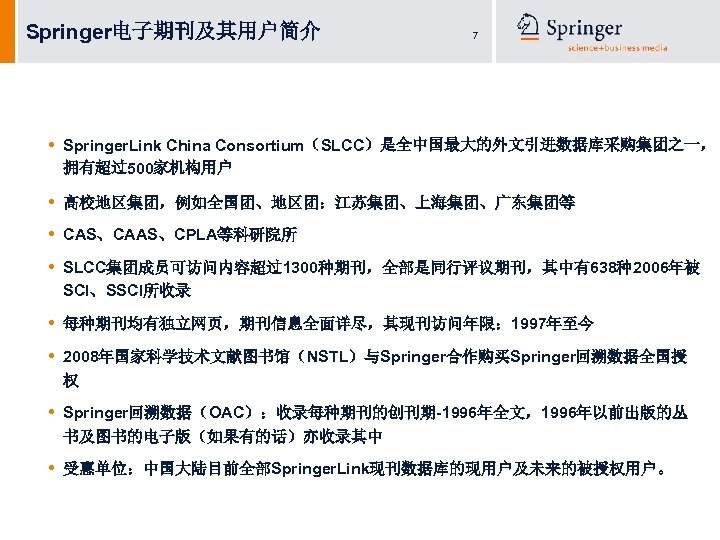 Springer电子期刊及其用户简介 7 • Springer. Link China Consortium（SLCC）是全中国最大的外文引进数据库采购集团之一， 拥有超过500家机构用户 • • 高校地区集团，例如全国团、地区团：江苏集团、上海集团、广东集团等 • SLCC集团成员可访问内容超过1300种期刊，全部是同行评议期刊，其中有638种2006年被 SCI、SSCI所收录
