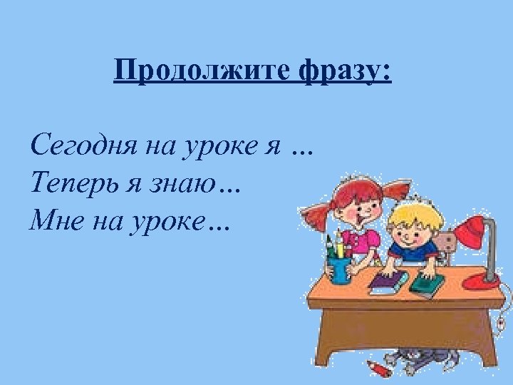 Продолжите фразу: Сегодня на уроке я … Теперь я знаю… Мне на уроке… 