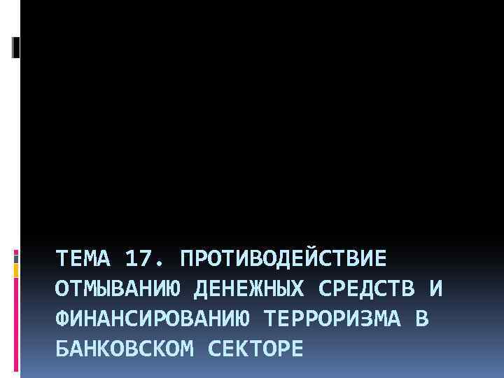 ТЕМА 17. ПРОТИВОДЕЙСТВИЕ ОТМЫВАНИЮ ДЕНЕЖНЫХ СРЕДСТВ И ФИНАНСИРОВАНИЮ ТЕРРОРИЗМА В БАНКОВСКОМ СЕКТОРЕ 