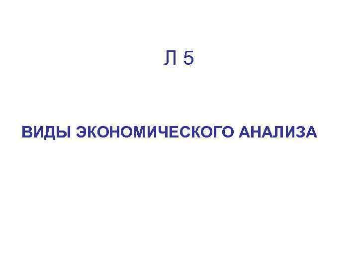 Л 5 ВИДЫ ЭКОНОМИЧЕСКОГО АНАЛИЗА 