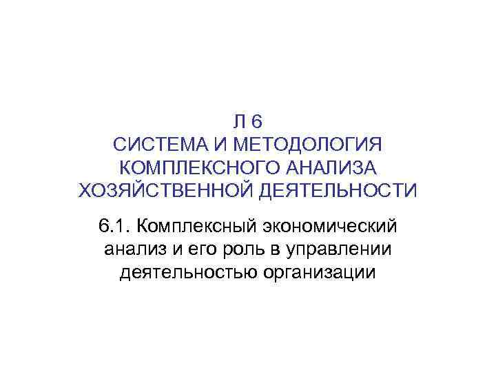 Л 6 СИСТЕМА И МЕТОДОЛОГИЯ КОМПЛЕКСНОГО АНАЛИЗА ХОЗЯЙСТВЕННОЙ ДЕЯТЕЛЬНОСТИ 6. 1. Комплексный экономический анализ