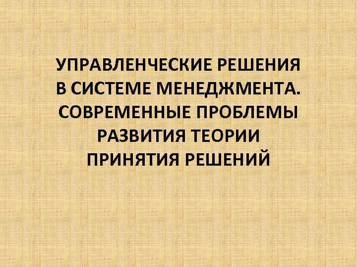 УПРАВЛЕНЧЕСКИЕ РЕШЕНИЯ В СИСТЕМЕ МЕНЕДЖМЕНТА. СОВРЕМЕННЫЕ ПРОБЛЕМЫ РАЗВИТИЯ ТЕОРИИ ПРИНЯТИЯ РЕШЕНИЙ 