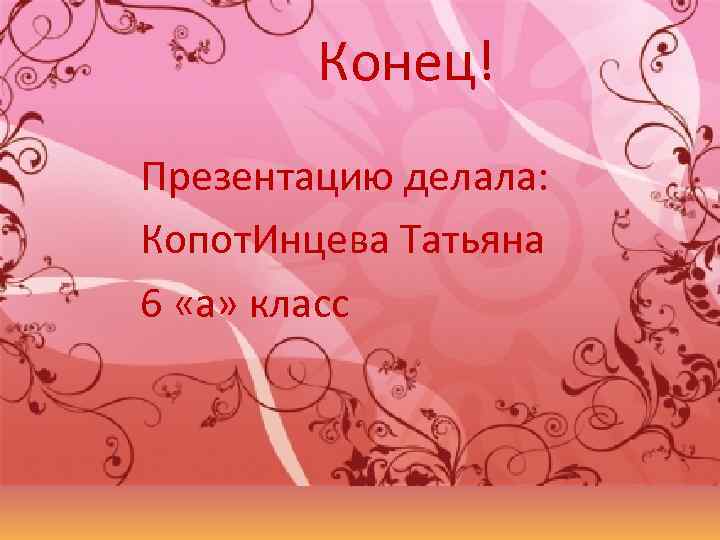 Конец! Презентацию делала: Копот. Инцева Татьяна 6 «а» класс 