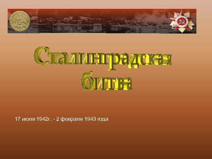 17 июля 1942 г. - 2 февраля 1943 года 