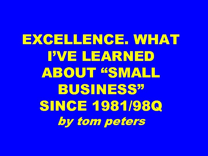 EXCELLENCE. WHAT I’VE LEARNED ABOUT “SMALL BUSINESS” SINCE 1981/98 Q by tom peters 