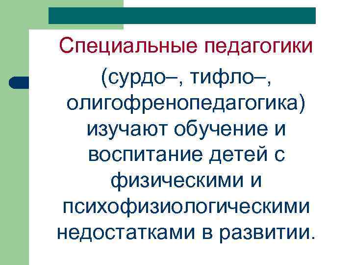 Специальные педагогики (сурдо–, тифло–, олигофренопедагогика) изучают обучение и воспитание детей с физическими и психофизиологическими