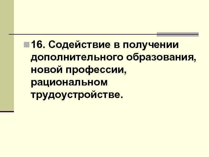 n 16. Содействие в получении дополнительного образования, новой профессии, рациональном трудоустройстве. 