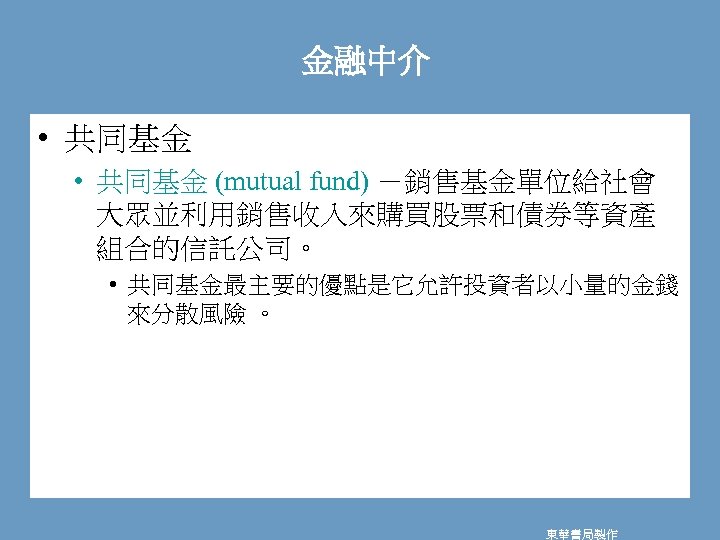 金融中介 • 共同基金 (mutual fund) －銷售基金單位給社會 大眾並利用銷售收入來購買股票和債券等資產 組合的信託公司。 • 共同基金最主要的優點是它允許投資者以小量的金錢 來分散風險 。 東華書局製作 