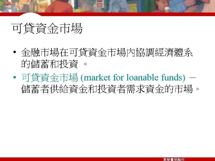 可貸資金市場 • 金融市場在可貸資金市場內協調經濟體系 的儲蓄和投資 。 • 可貸資金市場 (market for loanable funds) － 儲蓄者供給資金和投資者需求資金的市場。 東華書局製作