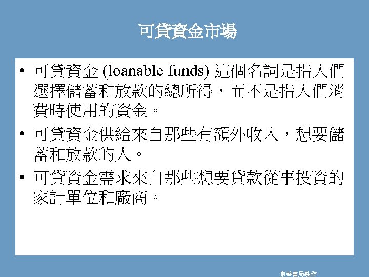 可貸資金市場 • 可貸資金 (loanable funds) 這個名詞是指人們 選擇儲蓄和放款的總所得，而不是指人們消 費時使用的資金。 • 可貸資金供給來自那些有額外收入，想要儲 蓄和放款的人。 • 可貸資金需求來自那些想要貸款從事投資的 家計單位和廠商。