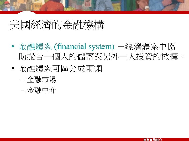 美國經濟的金融機構 • 金融體系 (financial system) －經濟體系中協 助撮合一個人的儲蓄與另外一人投資的機構。 • 金融體系可區分成兩類 – 金融市場 – 金融中介 東華書局製作