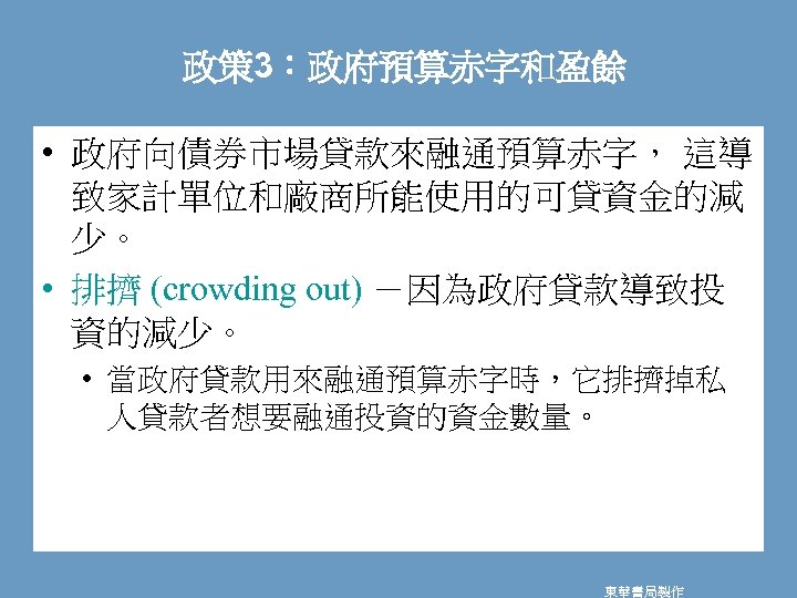 政策 3：政府預算赤字和盈餘 • 政府向債券市場貸款來融通預算赤字， 這導 致家計單位和廠商所能使用的可貸資金的減 少。 • 排擠 (crowding out) －因為政府貸款導致投 資的減少。 •
