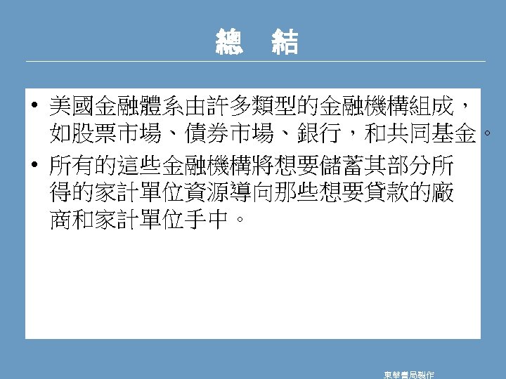 總　結 • 美國金融體系由許多類型的金融機構組成， 如股票市場、債券市場、銀行，和共同基金。 • 所有的這些金融機構將想要儲蓄其部分所 得的家計單位資源導向那些想要貸款的廠 商和家計單位手中。 東華書局製作 