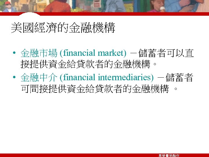 美國經濟的金融機構 • 金融市場 (financial market) －儲蓄者可以直 接提供資金給貸款者的金融機構。 • 金融中介 (financial intermediaries) －儲蓄者 可間接提供資金給貸款者的金融機構 。
