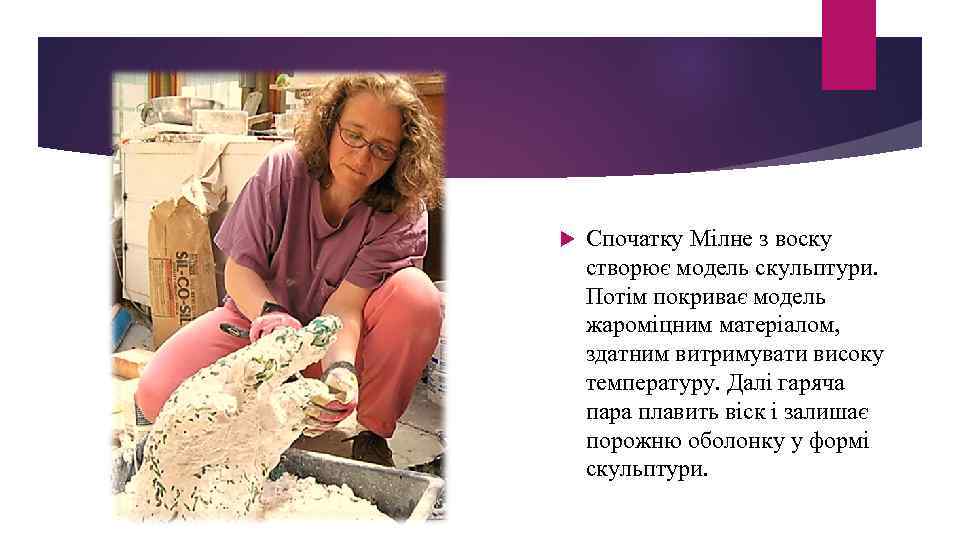  Спочатку Мілне з воску створює модель скульптури. Потім покриває модель жароміцним матеріалом, здатним