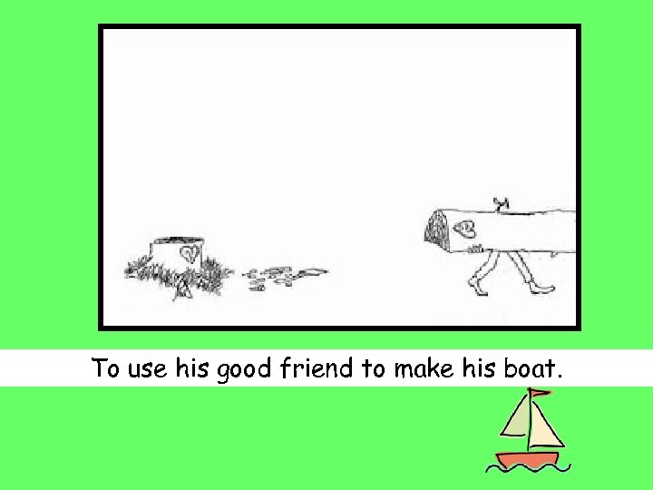 To use his good friend to make his boat. 