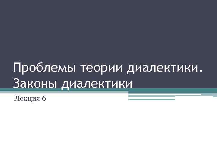 Проблемы теории диалектики. Законы диалектики Лекция 6 