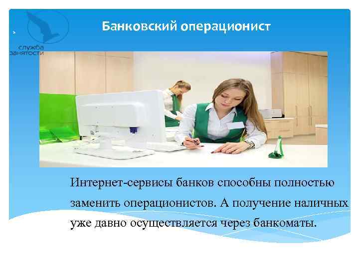 Банковский операционист Интернет-сервисы банков способны полностью заменить операционистов. А получение наличных уже давно осуществляется