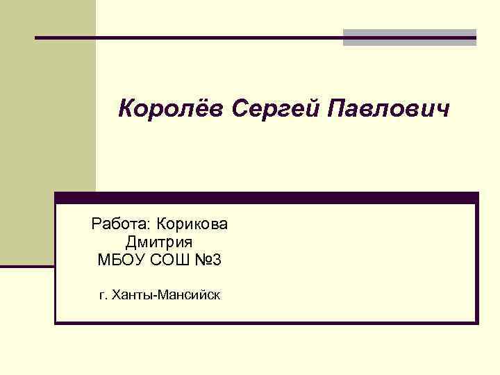 Королёв Сергей Павлович Работа: Корикова Дмитрия МБОУ СОШ № 3 г. Ханты-Мансийск 