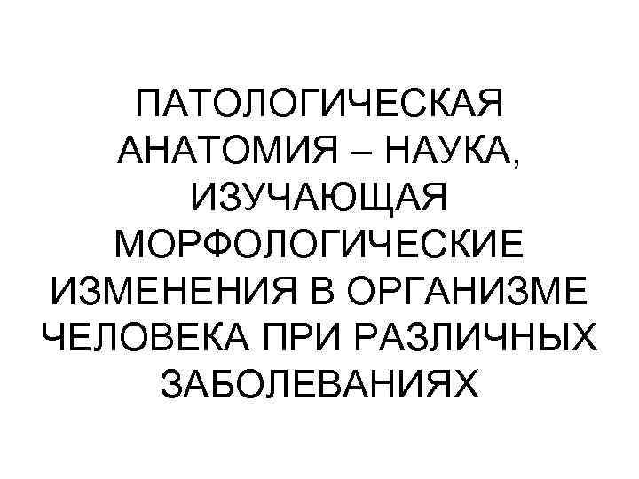 ПАТОЛОГИЧЕСКАЯ АНАТОМИЯ – НАУКА, ИЗУЧАЮЩАЯ МОРФОЛОГИЧЕСКИЕ ИЗМЕНЕНИЯ В ОРГАНИЗМЕ ЧЕЛОВЕКА ПРИ РАЗЛИЧНЫХ ЗАБОЛЕВАНИЯХ 