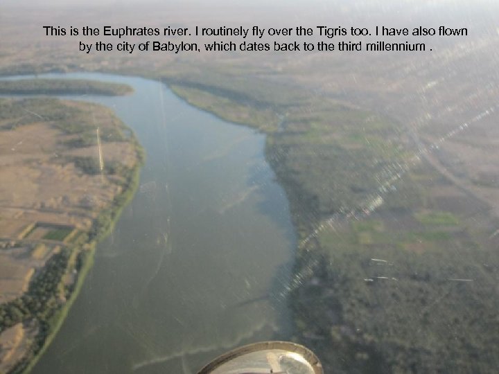 This is the Euphrates river. I routinely fly over the Tigris too. I have