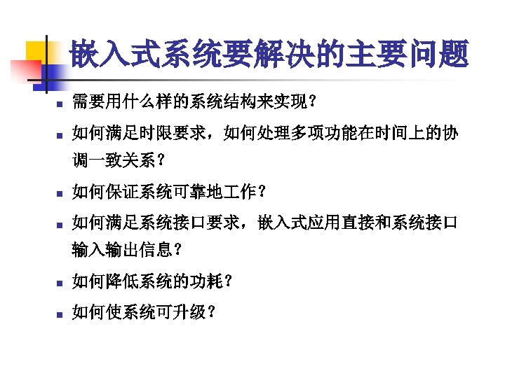 嵌入式系统要解决的主要问题 n 需要用什么样的系统结构来实现？ n 如何满足时限要求，如何处理多项功能在时间上的协 调一致关系？ n 如何保证系统可靠地 作？ n 如何满足系统接口要求，嵌入式应用直接和系统接口 输入输出信息？ n 如何降低系统的功耗？