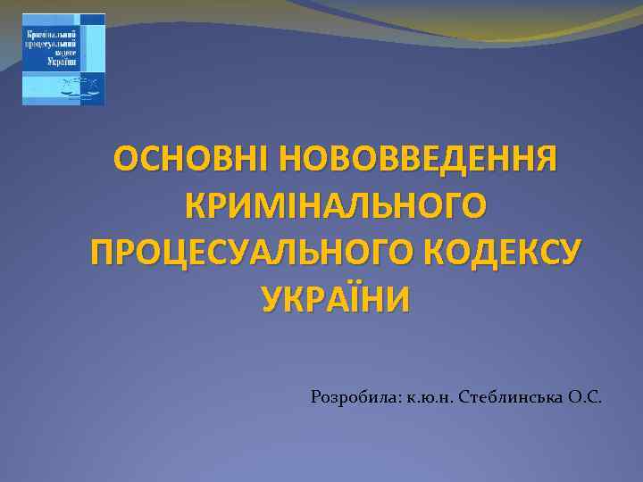 ОСНОВНІ НОВОВВЕДЕННЯ КРИМІНАЛЬНОГО ПРОЦЕСУАЛЬНОГО КОДЕКСУ УКРАЇНИ Розробила: к. ю. н. Стеблинська О. С. 