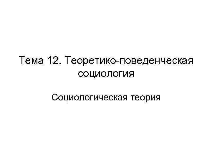 Тема 12. Теоретико-поведенческая социология Социологическая теория 