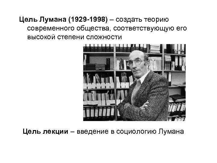 Цель Лумана (1929 -1998) – создать теорию современного общества, соответствующую его высокой степени сложности