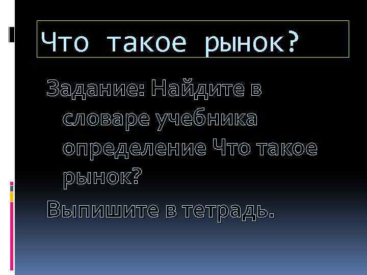 Что такое рынок? Задание: Найдите в словаре учебника определение Что такое рынок? Выпишите в