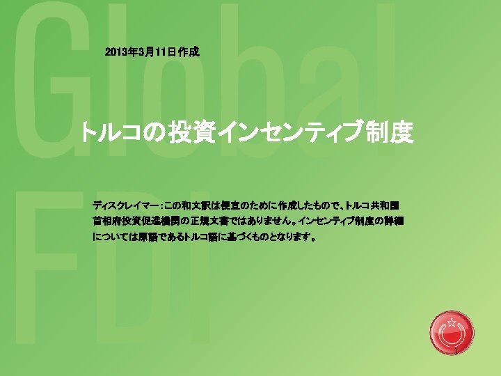 2013年 3月11日作成 トルコの投資インセンティブ制度 ディスクレイマー：この和文訳は便宜のために作成したもので、トルコ共和国 首相府投資促進機関の正規文書ではありません。インセンティブ制度の詳細 については原語であるトルコ語に基づくものとなります。 1 