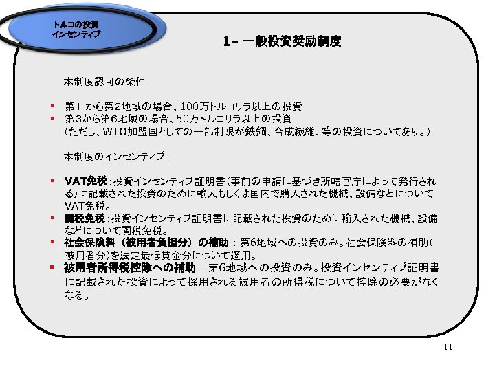 トルコの投資 インセンティブ 1 - 一般投資奨励制度 　　本制度認可の条件： § 第１ から第２地域の場合、100万トルコリラ以上の投資 § 第３から第６地域の場合、50万トルコリラ以上の投資 　　（ただし、WTO加盟国としての一部制限が鉄鋼、合成繊維、等の投資についてあり。） 　　本制度のインセンティブ： §