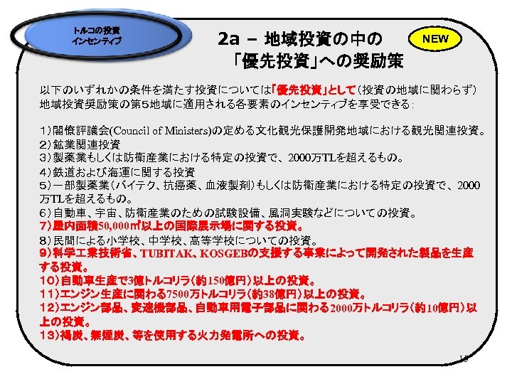 トルコの投資 インセンティブ 2 a – 地域投資の中の 　　　　「優先投資」への奨励策 NEW 以下のいずれかの条件を満たす投資については「優先投資」として（投資の地域に関わらず） 地域投資奨励策の第５地域に適用される各要素のインセンティブを享受できる： １）閣僚評議会(Council of Ministers)の定める文化観光保護開発地域における観光関連投資。 ２）鉱業関連投資