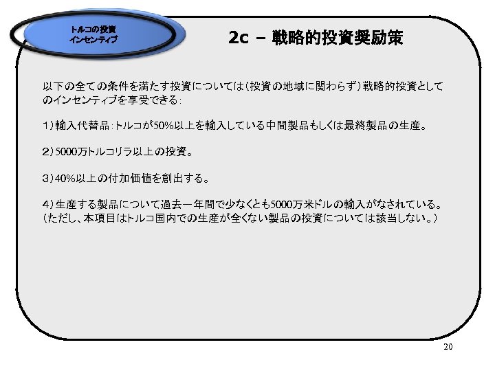 トルコの投資 インセンティブ 2 c – 戦略的投資奨励策 以下の全ての条件を満たす投資については（投資の地域に関わらず）戦略的投資として のインセンティブを享受できる： １）輸入代替品：トルコが50%以上を輸入している中間製品もしくは最終製品の生産。 ２）5000万トルコリラ以上の投資。 ３）40%以上の付加価値を創出する。 ４）生産する製品について過去一年間で少なくとも5000万米ドルの輸入がなされている。 （ただし、本項目はトルコ国内での生産が全くない製品の投資については該当しない。） 20