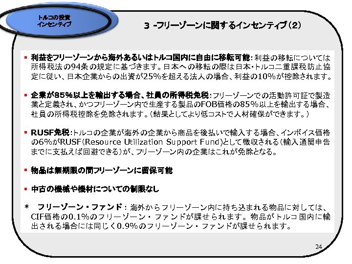 トルコの投資 インセンティブ 3 -フリーゾーンに関するインセンティブ（２） § 利益をフリーゾーンから海外あるいはトルコ国内に自由に移転可能：利益の移転については 所得税法の 94条の規定に基づきます。日本への移転の際は日本・トルコ二重課税防止協 定に従い、日本企業からの出資が25%を超える法人の場合、利益の 10%が控除されます。 § 企業が８５％以上を輸出する場合、社員の所得税免税：フリーゾーンでの活動許可証で製造 業と定義され、かつフリーゾーン内で生産する製品のFOB価格の 85%以上を輸出する場合、