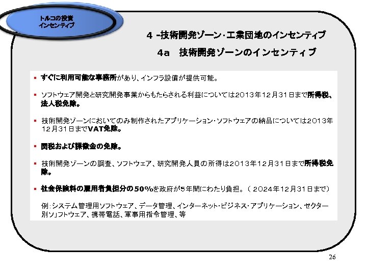 トルコの投資 インセンティブ 4 -技術開発ゾーン・ 業団地のインセンティブ 4 a　技術開発ゾーンのインセンティブ § すぐに利用可能な事務所があり、インフラ設備が提供可能。 § ソフトウェア開発と研究開発事業からもたらされる利益については２０１３年１２月３１日まで所得税、 法人税免除。 § 技術開発ゾーンにおいてのみ制作されたアプリケーション・ソフトウェアの納品については２０１３年