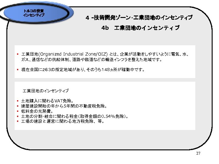 トルコの投資 インセンティブ 4 -技術開発ゾーン・ 業団地のインセンティブ 4 b　 業団地のインセンティブ § 業団地(Organized Industrial Zone/OIZ) とは、企業が活動をしやすいように電気、水、 ガス、通信などの供給体制、道路や鉄道などの輸送インフラを整えた地域です。