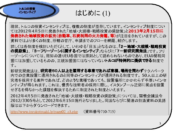 トルコの投資 インセンティブ はじめに (1) 現状、トルコの投資インセンティブは、複数の制度が並存しています。インセンティブ制度につい ては 2012年 4月5日に発表された「地域・大規模・戦略投資の奨励策」と 2013年 2月15日に 発表された地域投資の拡充（自動車、石炭利用の火力発電、等）が注目をされていますが、この 資料ではより多くの制度、所轄の官庁、申請までのフローを網羅、紹介します。 詳しくは各制度を検討いただくとして、いわゆる「目玉」となるのは、「２－地域・大規模・戦略投資 の奨励策」、