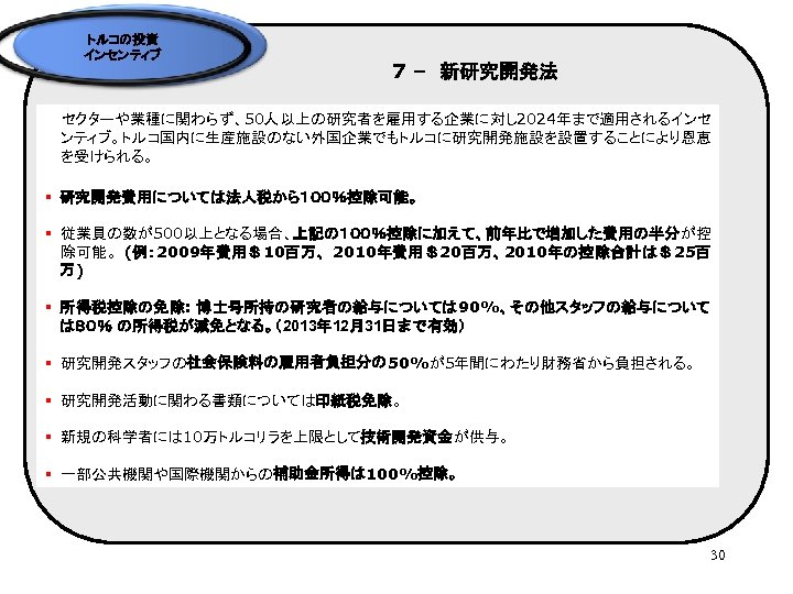 トルコの投資 インセンティブ 7 –　新研究開発法 セクターや業種に関わらず、50人以上の研究者を雇用する企業に対し 2024年まで適用されるインセ ンティブ。トルコ国内に生産施設のない外国企業でもトルコに研究開発施設を設置することにより恩恵 を受けられる。 § 研究開発費用については法人税から１００％控除可能。 § 従業員の数が500以上となる場合、上記の１００％控除に加えて、前年比で増加した費用の半分が控 除可能。 (例：