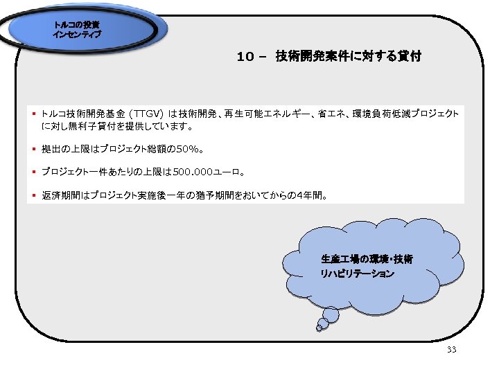 トルコの投資 インセンティブ 10 –　技術開発案件に対する貸付 § トルコ技術開発基金 (TTGV) は技術開発、再生可能エネルギー、省エネ、環境負荷低減プロジェクト に対し無利子貸付を提供しています。 § 拠出の上限はプロジェクト総額の 50%。 § プロジェクト一件あたりの上限は