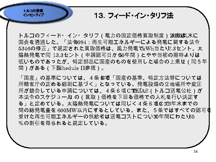 トルコの投資 インセンティブ １３．フィード・イン・タリフ法 トルコのフィード・イン・タリフ（電力の固定価格買取制度）法案は、 2010年末に 国会を通過した。「法令 6094：再生可能エネルギーによる発電に関する法令 5346の修正」で規定された買取価格は、風力発電で k. Wh当たり 7. 3セント、太 陽熱発電で同 13.